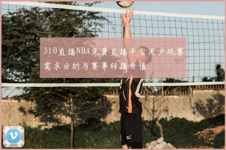 310直播NBA免费直播平台用户观赛需求分析与赛事转播价值