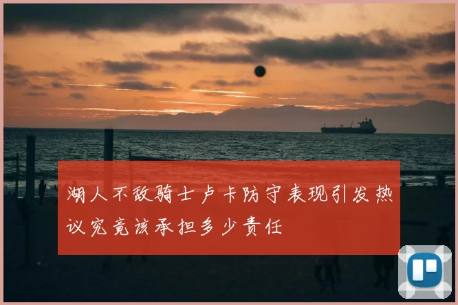 湖人不敌骑士卢卡防守表现引发热议究竟该承担多少责任