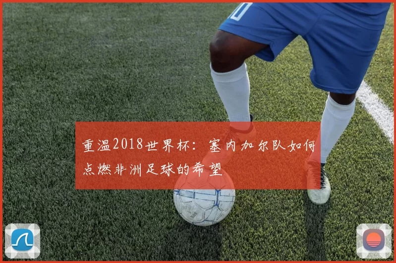 重温2018世界杯：塞内加尔队如何点燃非洲足球的希望