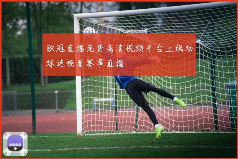 欧冠直播免费高清视频平台上线助球迷畅看赛事直播