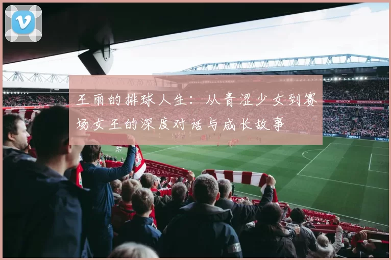 王丽的排球人生:从青涩少女到赛场女王的深度对话与成长故事