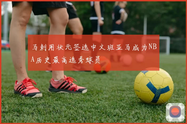 马刺用状元签选中文班亚马成为NBA历史最高选秀球员