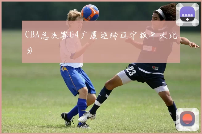 CBA总决赛G4广厦逆转辽宁扳平大比分
