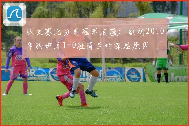 从决赛比分看冠军底蕴:剖析2010年西班牙1-0胜荷兰的深层原因