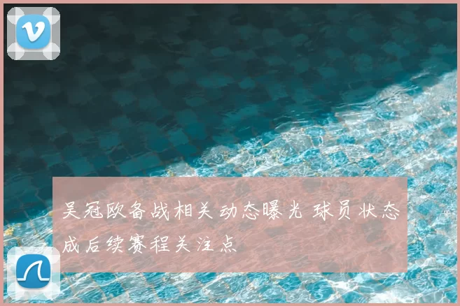 吴冠欧备战相关动态曝光 球员状态成后续赛程关注点