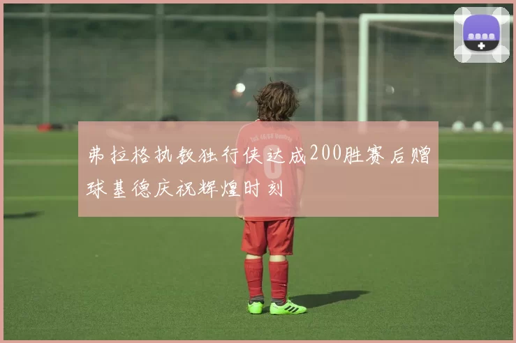 弗拉格执教独行侠达成200胜赛后赠球基德庆祝辉煌时刻