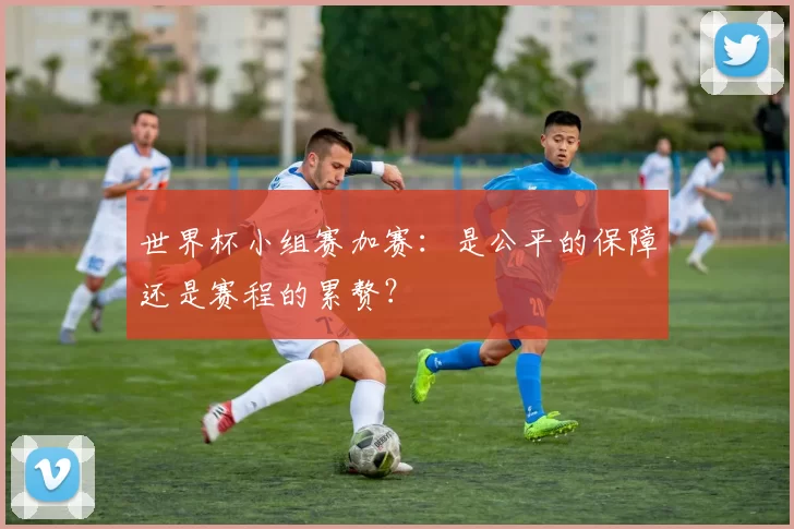 世界杯小组赛加赛：是公平的保障还是赛程的累赘？
