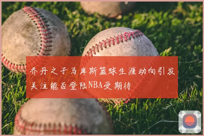 乔丹之子马库斯篮球生涯动向引发关注能否登陆NBA受期待