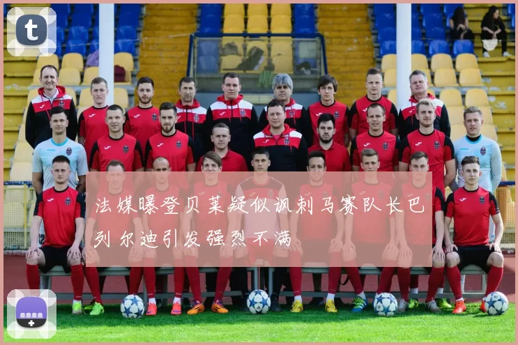 法媒曝登贝莱疑似讽刺马赛队长巴列尔迪引发强烈不满