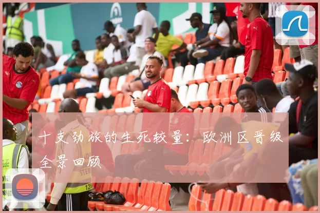 十支劲旅的生死较量：欧洲区晋级全景回顾