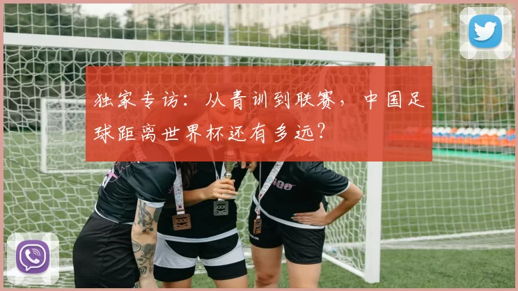 独家专访：从青训到联赛，中国足球距离世界杯还有多远？
