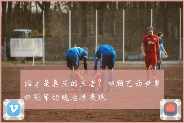 谁才是真正的王者?回顾巴西世界杯冠军的统治性表现