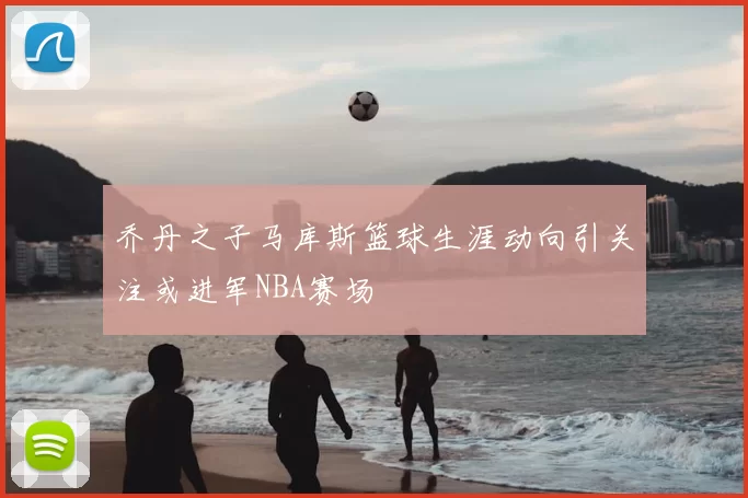 乔丹之子马库斯篮球生涯动向引关注或进军NBA赛场