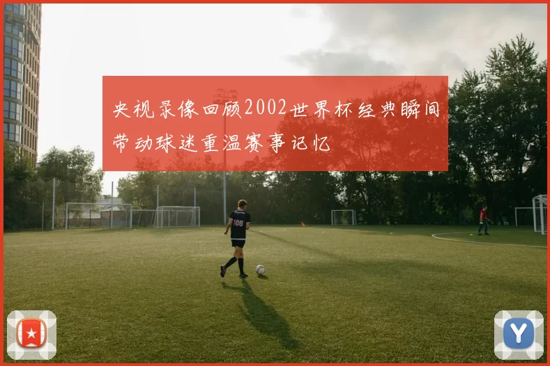 央视录像回顾2002世界杯经典瞬间带动球迷重温赛事记忆