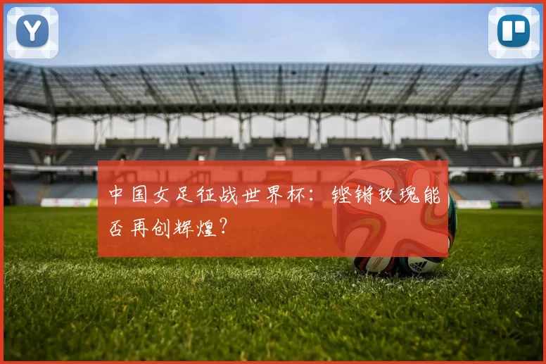 中国女足征战世界杯:铿锵玫瑰能否再创辉煌?