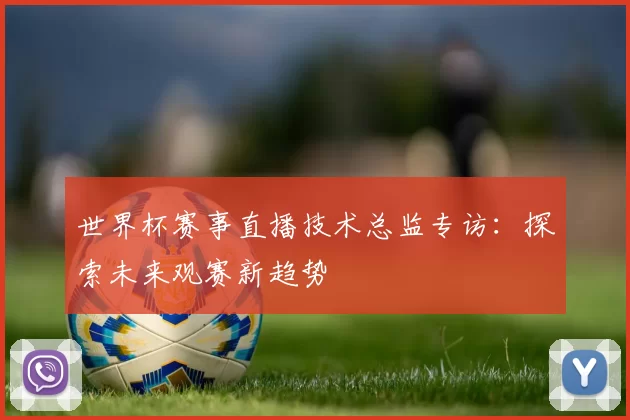 世界杯赛事直播技术总监专访:探索未来观赛新趋势