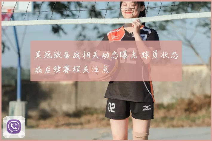 吴冠欧备战相关动态曝光 球员状态成后续赛程关注点