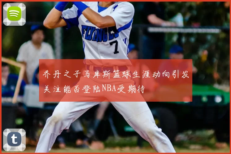 乔丹之子马库斯篮球生涯动向引发关注能否登陆NBA受期待
