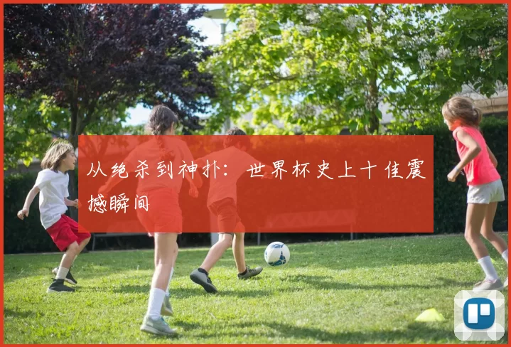 从绝杀到神扑：世界杯史上十佳震撼瞬间