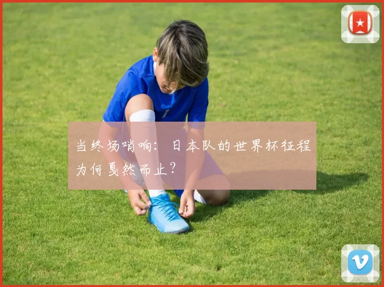 当终场哨响：日本队的世界杯征程为何戛然而止？