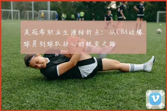 吴冠希职业生涯转折点：从CBA边缘球员到球队核心的蜕变之路