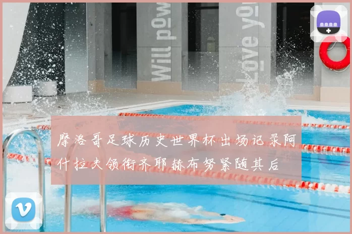 摩洛哥足球历史世界杯出场记录阿什拉夫领衔齐耶赫布努紧随其后