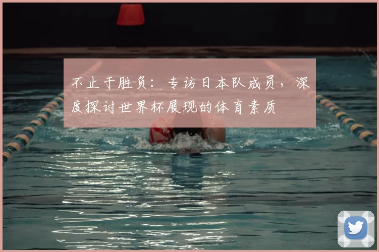 不止于胜负:专访日本队成员,深度探讨世界杯展现的体育素质