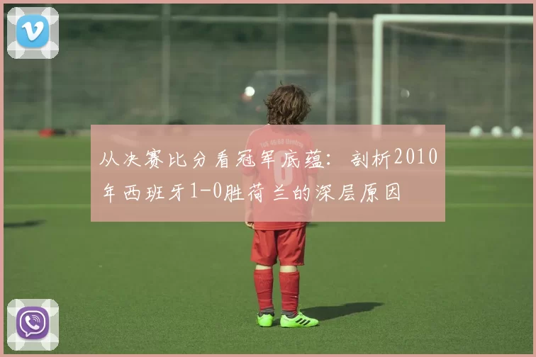 从决赛比分看冠军底蕴:剖析2010年西班牙1-0胜荷兰的深层原因