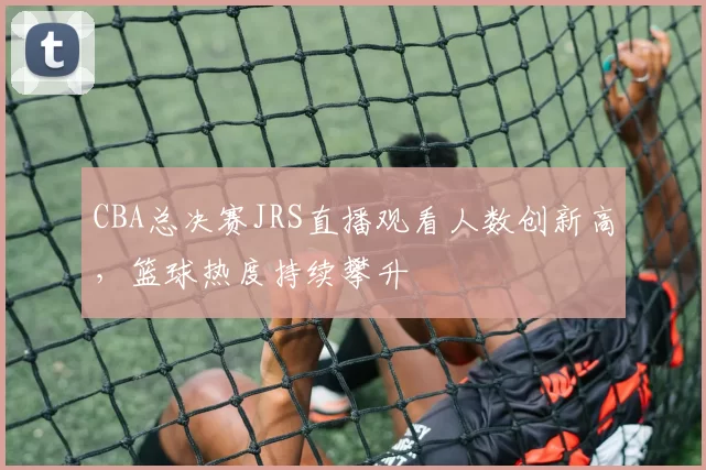 CBA总决赛JRS直播观看人数创新高，篮球热度持续攀升
