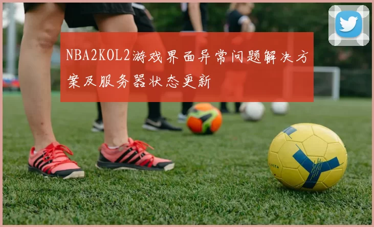 NBA2KOL2游戏界面异常问题解决方案及服务器状态更新