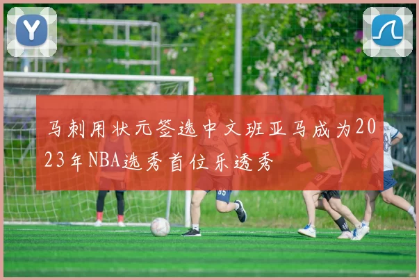 马刺用状元签选中文班亚马成为2023年NBA选秀首位乐透秀