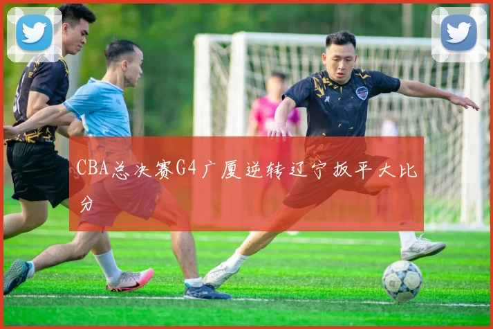 CBA总决赛G4广厦逆转辽宁扳平大比分