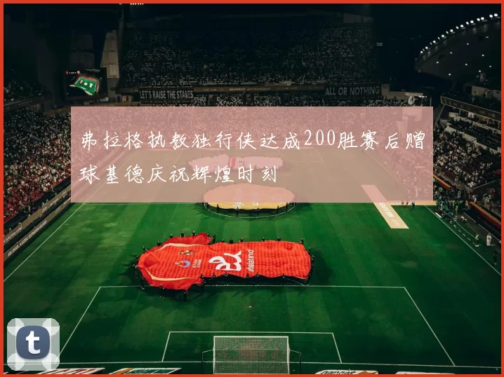 弗拉格执教独行侠达成200胜赛后赠球基德庆祝辉煌时刻