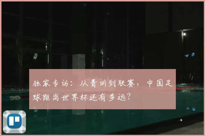 独家专访：从青训到联赛，中国足球距离世界杯还有多远？