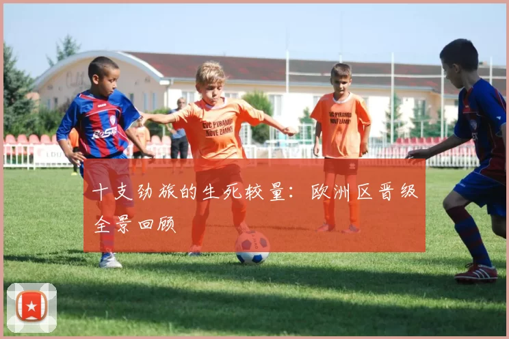 十支劲旅的生死较量：欧洲区晋级全景回顾