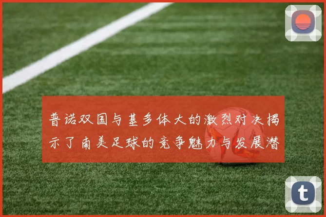 普诺双国与基多体大的激烈对决揭示了南美足球的竞争魅力与发展潜力
