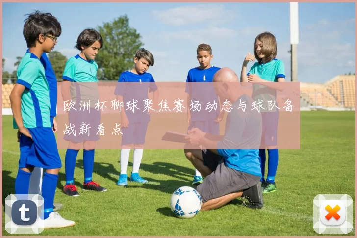 欧洲杯聊球聚焦赛场动态与球队备战新看点
