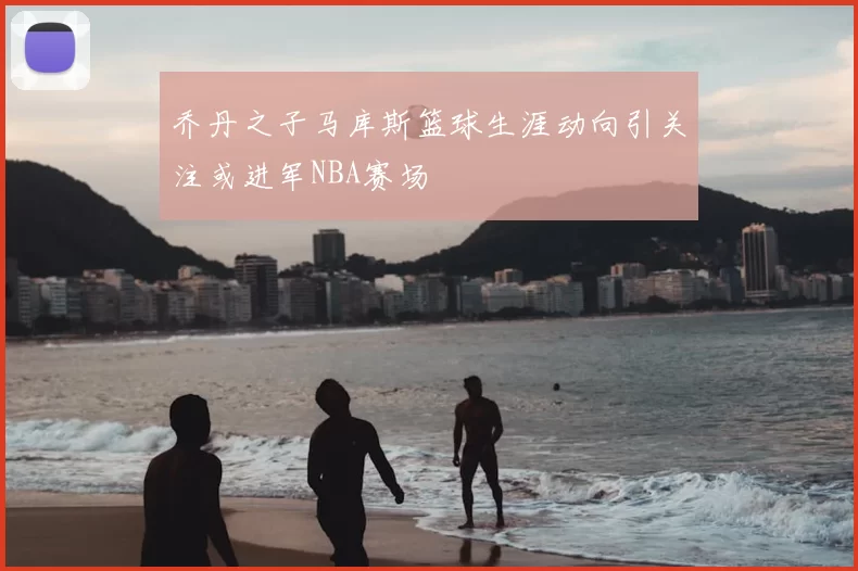 乔丹之子马库斯篮球生涯动向引关注或进军NBA赛场