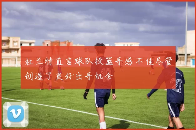 杜兰特直言球队投篮手感不佳尽管创造了良好出手机会