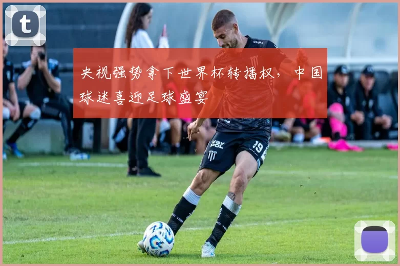 央视强势拿下世界杯转播权，中国球迷喜迎足球盛宴