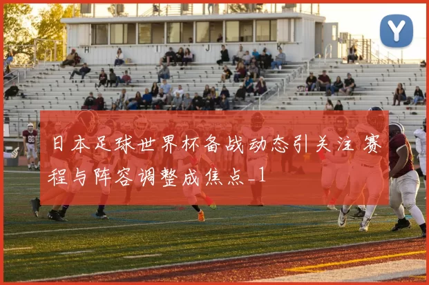 日本足球世界杯备战动态引关注 赛程与阵容调整成焦点_1