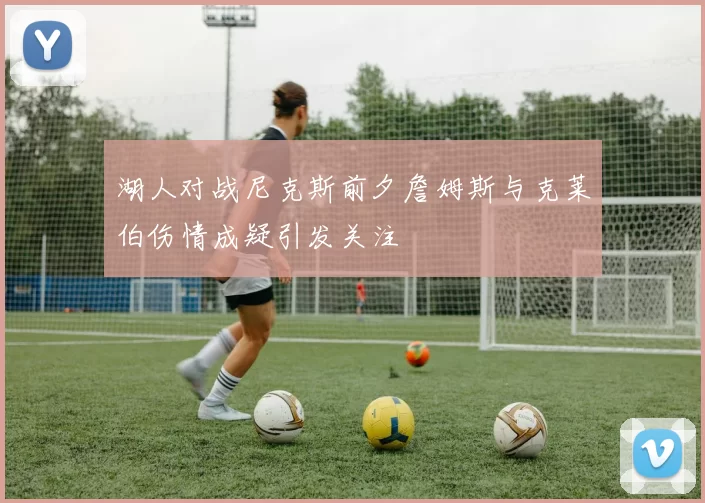 湖人对战尼克斯前夕詹姆斯与克莱伯伤情成疑引发关注