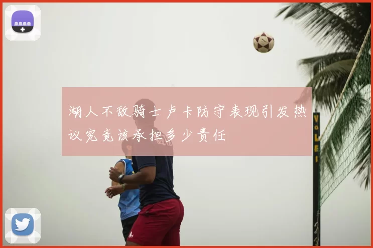 湖人不敌骑士卢卡防守表现引发热议究竟该承担多少责任