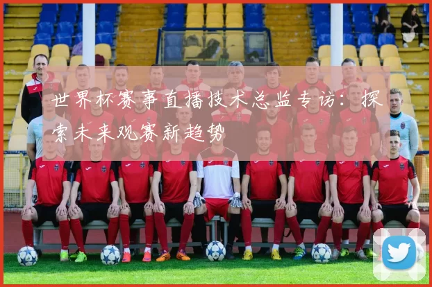 世界杯赛事直播技术总监专访:探索未来观赛新趋势