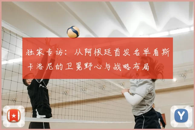 独家专访:从阿根廷首发名单看斯卡洛尼的卫冕野心与战略布局
