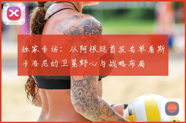 独家专访:从阿根廷首发名单看斯卡洛尼的卫冕野心与战略布局