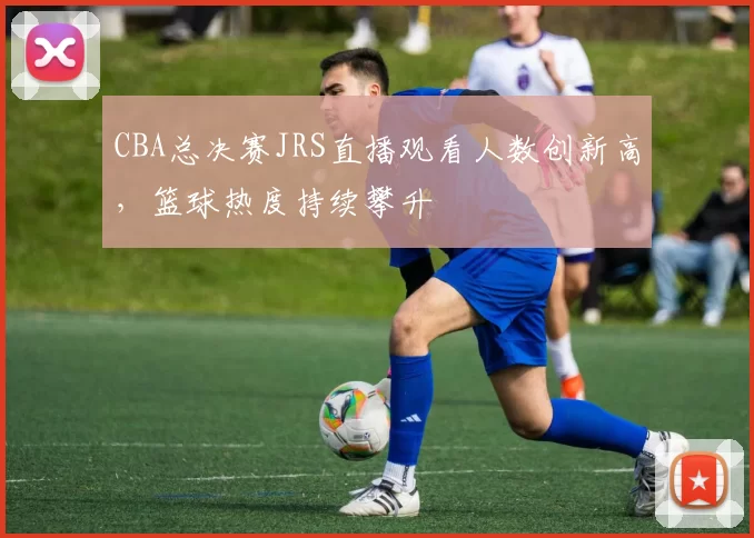 CBA总决赛JRS直播观看人数创新高，篮球热度持续攀升