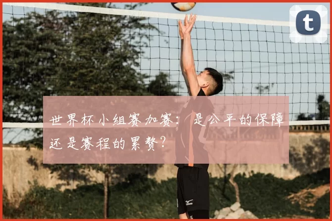 世界杯小组赛加赛:是公平的保障还是赛程的累赘?