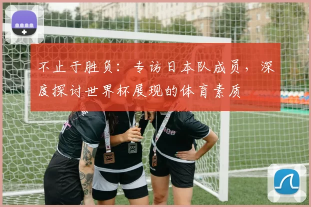 不止于胜负:专访日本队成员,深度探讨世界杯展现的体育素质