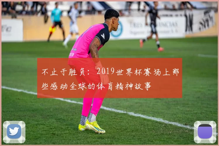 不止于胜负：2019世界杯赛场上那些感动全球的体育精神故事